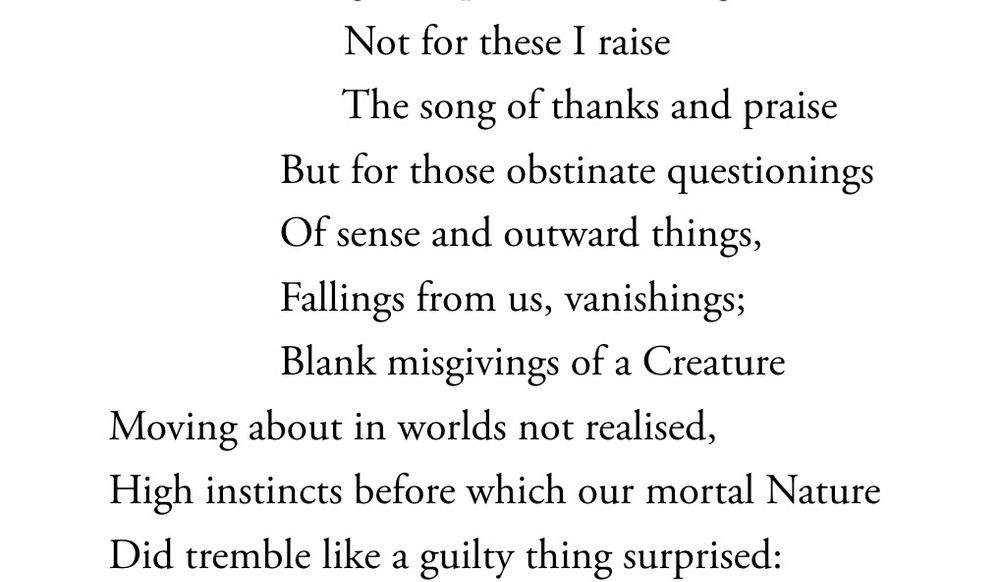 A quotation from The Intimations Ode:

		Not for these I raise
		The song of thanks and praise
	But for those obstinate questionings
	Of sense and outward things,
	Fallings from us, vanishings;
	Blank misgivings of a Creature
Moving about in worlds not realised,
High instincts before which our mortal Nature
Did tremble like a guilty thing surprised: