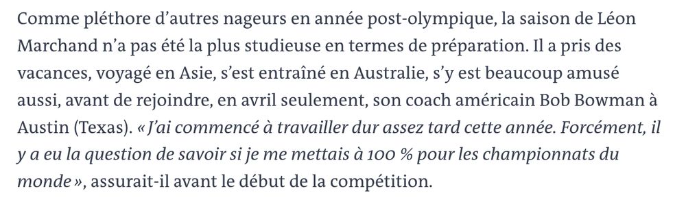 Extrait article du Monde sur Léon Marchand, 3 août 2025: "Comme pléthore d'autres nageurs en année post-olympique, la saison de Léon Marchand n’a pas été la plus studieuse en termes de préparation. Il a pris des vacances, voyagé en Asie, s'est entrainé en Australie, s’y est beaucoup amusé aussi, avant de rejoindre, en avril seulement, son coach américain Bob Bowman a Austin (Texas). «J'ai commencé a travailler dur assez tard cette année. Forcément, il y a eu la question de savoir si je me mettais a 100 % pour les championnats du monde », assurait-il avant le début de la compétition"
