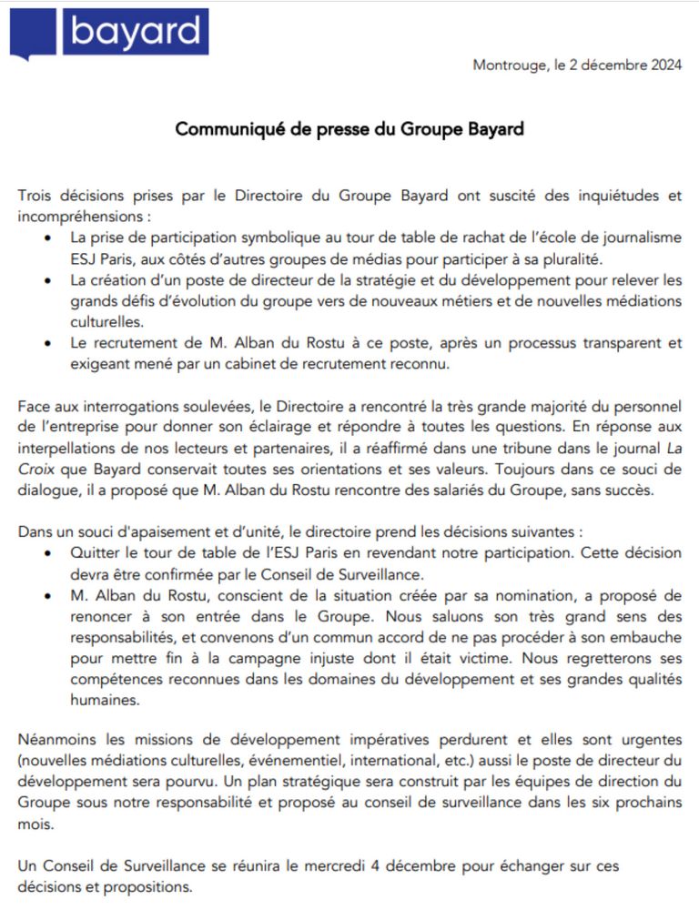 Bayard Montrouge, le 2 décembre 2024 Communiqué de presse du Groupe Bayard Trois décisions prises par le Directoire du Groupe Bayard ont suscité des inquiétudes et incompréhensions :

Face aux interrogations soulevées, le Directoire a rencontré la trés grande majorité du personnel de I'entreprise pour donner son éclairage et répondre a toutes les questions. En réponse aux interpellations de nos lecteurs et partenaires, il a réaffirmé dans une tribune dans le journal La Croix que Bayard conservait toutes ses orientations et ses valeurs. Toujours dans ce souci de dialogue, il a proposé que M. Alban du Rostu rencontre des salariés du Groupe, sans succès. Dans un souci d'apaisement et d'unité, le directoire prend les décisions suivantes :

* Quitter le tour de table de I'ESJ Paris en revendant notre participation. Cette décision devra étre confirmée par le Conseil de Surveillance.

M. Alban du Rostu, conscient de la situation créée par sa nomination, a proposé de renoncer a son entrée dans le Groupe. Nous saluons son trés grand sens des responsabilités, et convenons d'un commun accord de ne pas procéder a son embauche pour mettre fin & la campagne injuste dont il était victime. Nous regretterons ses compétences reconnues dans les domaines du développement et ses grandes qualités humaines.

Un Conseil de Surveillance se réunira le mercredi 4 décembre pour échanger sur ces décisions et propositions. 