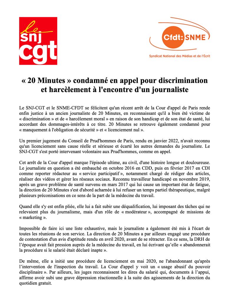 « 20 Minutes » condamné en appel pour discrimination et harcèlement a l'encontre d'un journaliste
Le journaliste en question a été embauché en octobre 2016 en CDD, puis en février 2017 en CDI comme reporter rédacteur au « service participatif », notamment chargé de rédiger des articles, réaliser des vidéos et gérer les réseaux sociaux. Reconnu travailleur handicapé en novembre 2019, apres un grave probléme de santé survenu en mars 2017 qui lui cause un important état de fatigue, la direction de 20 Minutes s'est d'abord acharnée a lui refuser un temps partiel thérapeutique. Quand elle s'y est enfin pliée, elle lui a fait subir une déqualification, lui imposant des tâches qui ne relevaient plus du journalisme, mais d'un role de « modérateur », accompagné de missions de « marketing ». Impossible de faire ici une liste exhaustive, mais le journaliste a également été mis a 1'écart de toutes les réunions de son service. La direction de 20 Minutes a par ailleurs engagé une procédure de contestation d'un avis d'aptitude rendu en avril 2020, avant de se rétracter. 
De même, elle a initié une procédure de licenciement en mai 2020, ne l'abandonnant qu'apres I’intervention de l'inspection du travail. La Cour d'appel y voit un « usage abusif du pouvoir disciplinaire ». Par ailleurs, les juges reconnaissent les dires du salarié¢ qui, documents a 1’appui, affirme avoir subi une grave dépression réactionnelle a la suite des agissements de la direction du quotidien gratuit.
