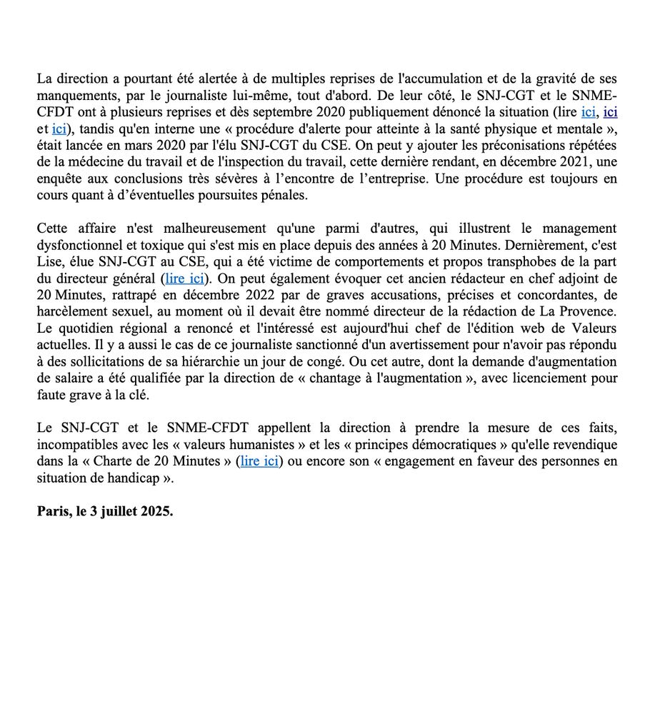 La direction a pourtant été alertée a de multiples reprises de l'accumulation et de la gravité de ses manquements, par le journaliste lui-même, tout d'abord. De leur c6té, le SNJ-CGT et le SNME-CFDT ont a plusieurs reprises et dés septembre 2020 publiquement dénoncé la situation, tandis qu'en interne une « procédure d'alerte pour atteinte a la santé physique et mentale », était lancée en mars 2020 par l'élu SNJ-CGT du CSE. 

Cette affaire n'est malheureusement qu'une parmi d'autres, qui illustrent le management dysfonctionnel et toxique qui s'est mis en place depuis des années a 20 Minutes. Dernièrement, c'est Lise, élue SNJ-CGT au CSE, qui a été victime de comportements et propos transphobes de la part du directeur général. On peut également évoquer cet ancien rédacteur en chef adjoint de 20 Minutes, rattrapé en décembre 2022 par de graves accusations, précises et concordantes, de harcèlement sexuel, au moment ou il devait étre nommé directeur de la rédaction de La Provence. Le quotidien régional a renoncé et l'intéressé est aujourd'hui chef de 1'édition web de Valeurs actuelles. Il y a aussi le cas de ce journaliste sanctionné d'un avertissement pour n'avoir pas répondu a des sollicitations de sa hiérarchie un jour de congé. Ou cet autre, dont la demande d'augmentation de salaire a été qualifiée par la direction de « chantage a 1'augmentation », avec licenciement pour faute grave a la clé.