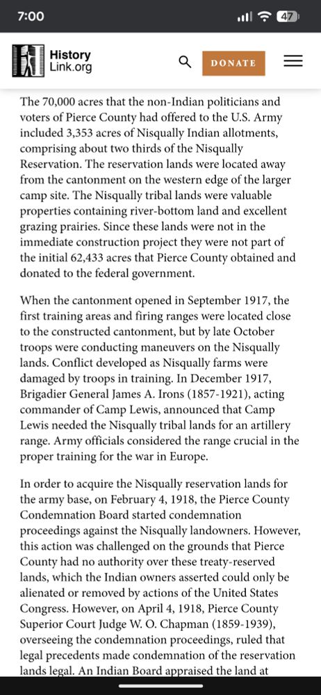 The 70,000 acres that the non-Indian politicians and voters of Pierce County had offered to the U.S. Army included 3,353 acres of Nisqually Indian allotments, comprising about two thirds of the Nisqually Reservation. The reservation lands were located away from the cantonment on the western edge of the larger camp site. The Nisqually tribal lands were valuable properties containing river-bottom land and excellent grazing prairies. Since these lands were not in the immediate construction project they were not part of the initial 62,433 acres that Pierce County obtained and donated to the federal government.

When the cantonment opened in September 1917, the first training areas and firing ranges were located close to the constructed cantonment, but by late October troops were conducting maneuvers on the Nisqually lands. Conflict developed as Nisqually farms were damaged by troops in training. In December 1917, Brigadier General James A. Irons (1857-1921), acting commander of Camp Lewis, announced that Camp Lewis needed the Nisqually tribal lands for an artillery range. Army officials considered the range crucial in the proper training for the war in Europe.

In order to acquire the Nisqually reservation lands for the army base, on February 4, 1918, the Pierce County Condemnation Board started condemnation proceedings against the Nisqually landowners. However, this action was challenged on the grounds that Pierce County had no authority over these treaty-reserved lands, which the Indian owners asserted could only be alienated or removed by actions of the United States Congress. However, on April 4, 1918, Pierce County Superior Court Judge W. O. Chapman (1859-1939), overseeing the condemnation proceedings, ruled that legal precedents made condemnation of the reservation lands legal.

With the price set, the Nisqually tribal members had only two weeks to vacate their lands.