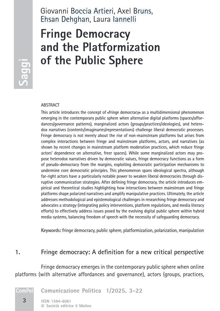 Giovanni Boccia Artieri, Axel Bruns, Ehsan Dehghan, Laura Iannelli  

Fringe Democracy and the Platformization of the Public Sphere 

ABSTRACT
This article introduces the concept of «fringe democracy» as a multidimensional phenomenon emerging in the contemporary public sphere when alternative digital platforms (spaces/affordances/governance patterns), marginalized actors (groups/practices/ideologies), and heterodox narratives (contents/imaginaries/representations) challenge liberal democratic processes. Fringe democracy is not merely about the rise of non-mainstream platforms but arises from complex interactions between fringe and mainstream platforms, actors, and narratives (as shown by recent changes in mainstream platform moderation practices, which reduce fringe actors’ dependence on alternative, freer spaces). While some marginalized actors may propose heterodox narratives driven by democratic values, fringe democracy functions as a form of pseudo-democracy from the margins, [...]