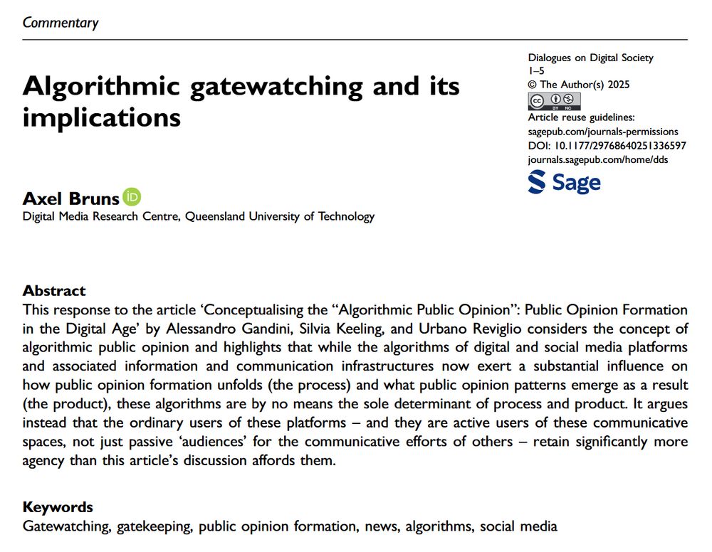 Algorithmic Gatewatching and Its Implications
Axel Bruns
Digital Media Research Centre, Queensland University of Technology

This response to the article ‘Conceptualising the “Algorithmic Public Opinion”: Public Opinion Formation in the Digital Age’ by Alessandro Gandini, Silvia Keeling, and Urbano Reviglio considers the concept of algorithmic public opinion and highlights that while the algorithms of digital and social media platforms and associated information and communication infrastructures now exert a substantial inﬂuence on how public opinion formation unfolds (the process) and what public opinion patterns emerge as a result (the product), these algorithms are by no means the sole determinant of process and product. It argues instead that the ordinary users of these platforms – and they are active users of these communicative spaces, not just passive ‘audiences’ for the communicative efforts of others – retain signiﬁcantly more agency than this article’s discussion affords them.