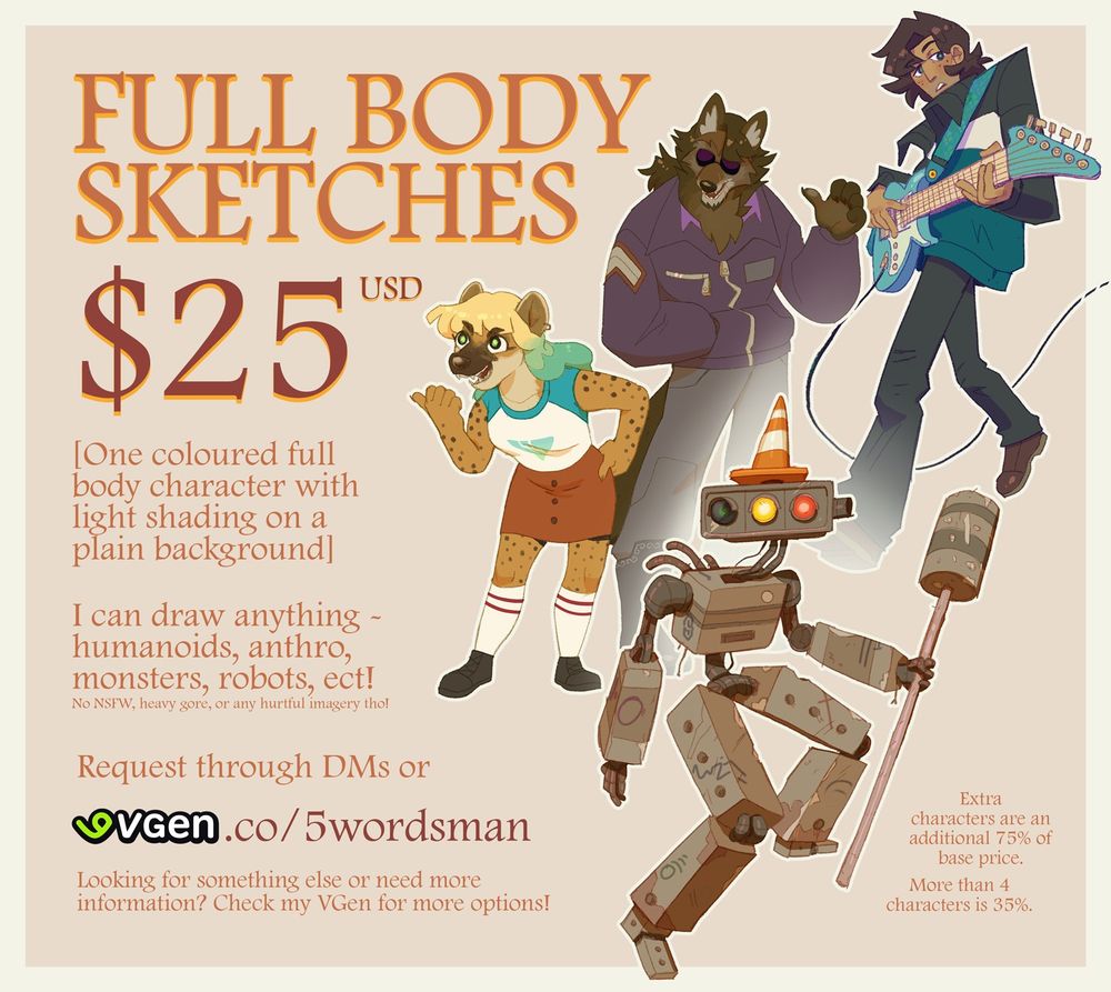 Full Body Sketch Commission Sheet. 

$25 USD. 

[One coloured full body character with light shading on a plain background]

I can draw anything - humanoids, anthro, monsters, robots, ect!
No NSFW, heavy gore, or any hurtful imagery tho!

Request though DMs or vgen.co/5wordsman

Looking for something else or need more information? Check my VGen for more options!

Extra characters are an additional 75% of base price. More than 4 characters is 35%.

×=×=×=×=×

IF YOU ARE READING THIS, I HAVE A LITTLE SECRET:

The first 2 people who use this discount code below get a 25% OFF on The Classic or The Painted commissions over on my VGen. To claim, you must use this code on the “Add coupon” cell on Vgen OR DM me the code when you are commissioning me through here. 

Code: 25avesman

NOTE: This code cannot be used for Full Body Sketch, Background, or Crapbook commissions.

I’ll announce it through replies or quotes if all codes have been redeemed.