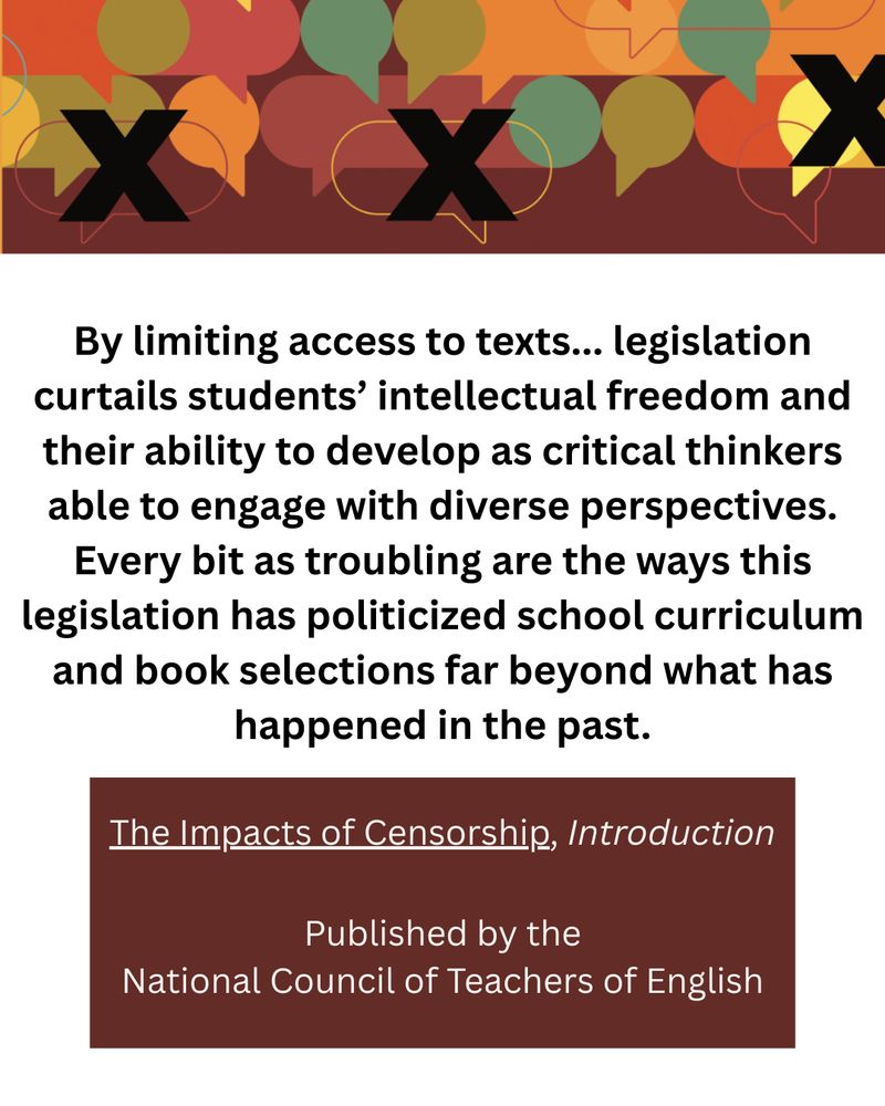 A header wil speech bubbles of various sizes in rust, mustard, olive, and teal colors.  Some of those bubbles have large, black X's over them. 

The text below:
By limiting access to texts... legislation curtails students’ intellectual freedom and their ability to develop as critical thinkers able to engage with diverse perspectives. Every bit as troubling are the ways this legislation has politicized school curriculum and book selections far beyond what has happened in the past.

The Impacts of Censorship, Introduction
Published by the National Council of Teachers of English