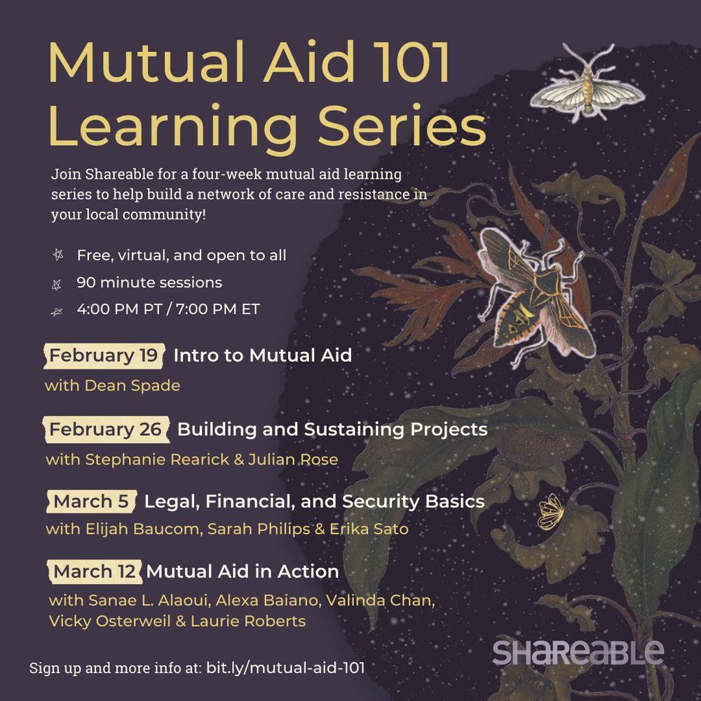 Purple graphic with title, 
“Mutual Aid 101 Learning Series.” Join Shareable for a four-week mutual aid learning series to help build a network of care and resistance in your local community."  The 90-minute sessions are free, virtual, and open to all and each one will take place at 4 PM PT/7 PM PT. The dates and sessions are: February 19: Intro to Mutual Aid; February 26: Building and Sustaining Projects; March 5: Legal, Financial, and Security Basics; March 12: Mutual Aid in Action."