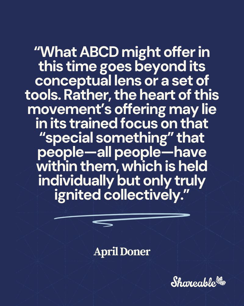 “What ABCD might offer in this time goes beyond its conceptual lens or a set of tools. Rather, the heart of this movement’s offering may lie in its trained focus on that “special something” that people—all people—have within them, which is held individually but only truly ignited collectively.” April Doner