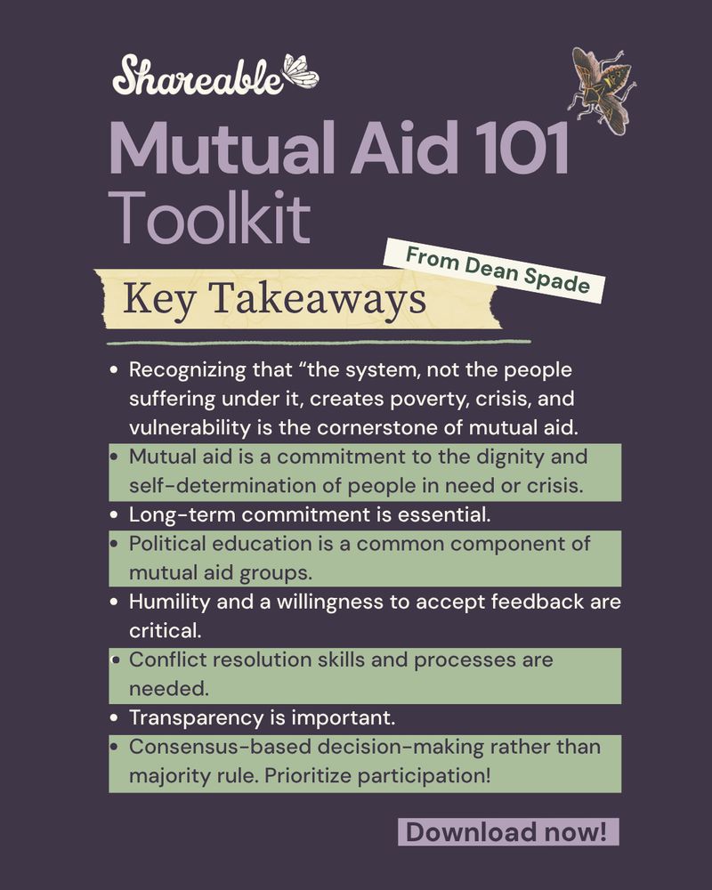 Graphic that reads, “Mutual Aid Toolkit. Below read “Key Takeaways. The following is listed as bullet points: Recognizing that “the system, not the people suffering under it, creates poverty, crisis, and vulnerability is the cornerstone of mutual aid. Mutual aid is a commitment to the dignity and self-determination of people in need or crisis. Long-term commitment is essential. Political education is a common component of mutual aid groups. Humility and a willingness to accept feedback are critical. Conflict resolution skills and processes are needed. Transparency is important. Consensus-based decision-making rather than majority rule. Prioritize participation!
