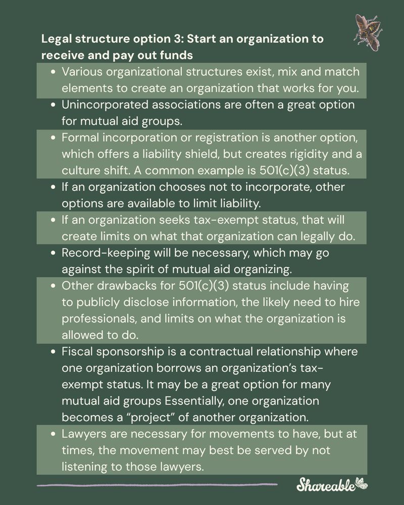 Legal structure option 3: Start an organization to receive and pay out funds
Various organizational structures exist, mix and match elements to create an organization that works for you.
Unincorporated associations are often a great option for mutual aid groups.
Formal incorporation or registration is another option, which offers a liability shield, but creates rigidity and a culture shift. A common example is 501(c)(3) status.
If an organization chooses not to incorporate, other options are available to limit liability. 
If an organization seeks tax-exempt status, that will create limits on what that organization can legally do.
Record-keeping will be necessary, which may go against the spirit of mutual aid organizing.
Other drawbacks for 501(c)(3) status include having to publicly disclose information, the likely need to hire professionals, and limits on what the organization is allowed to do.
Fiscal sponsorship is a contractual relationship where one organization borrows an organization’s tax-exempt status. It may be a great option for many mutual aid groups Essentially, one organization becomes a “project” of another organization.
Lawyers are necessary for movements to have, but at times, the movement may best be served by not listening to those lawyers.


