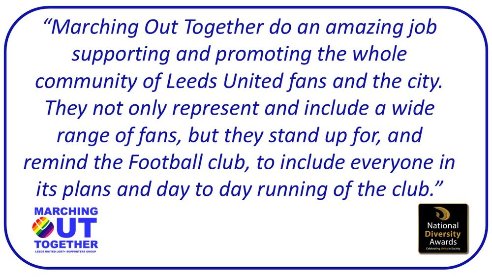 Marching Out Together do an amazing job supporting and promoting the whole community of Leeds United fans and the city. They not only represent and include a wide range of fans, but they stand up for, and remind the Football club, to include everyone in its plans and day to day running of the club.