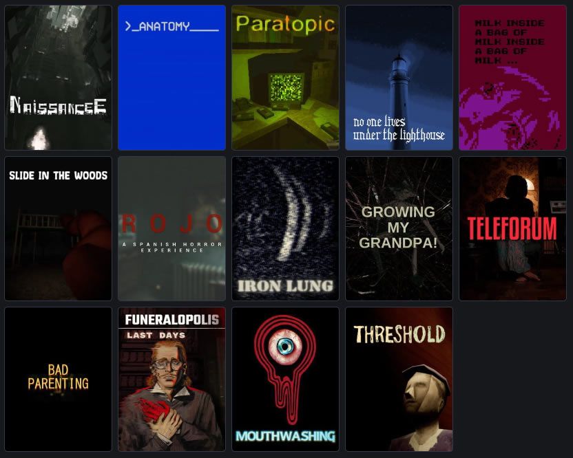 A list of video games: NaissanceE, Anatomy, Paratopic, No One Lives Under the Lighthouse, Milk inside a bag of milk inside a bag of milk, Slide in the Woods, Rojo: A Spanish Horror Experience, 
Iron Lung, Growing My Grandpa!, Teleforum, Bad Parenting, Funeralopolis: Last Days, Mouthwashing, Threshold.