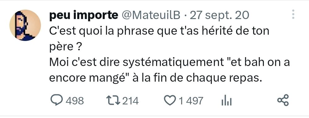 Tweet de Peu importe: C'est quoi la phrase que t'as hérité de ton père ?
Moi c'est dire systématiquement "et bah on a encore mangé" à la fin de chaque repas.