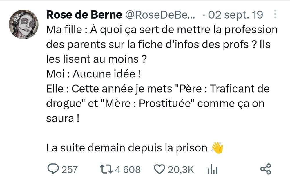 Tweet de Rose de Berne
Ma fille : À quoi ça sert de mettre la profession des parents sur la fiche d'infos des profs ? Ils les lisent au moins ? 
Moi : Aucune idée !
Elle : Cette année je mets "Père : Traficant de drogue" et "Mère : Prostituée" comme ça on saura !

La suite demain depuis la prison 👋