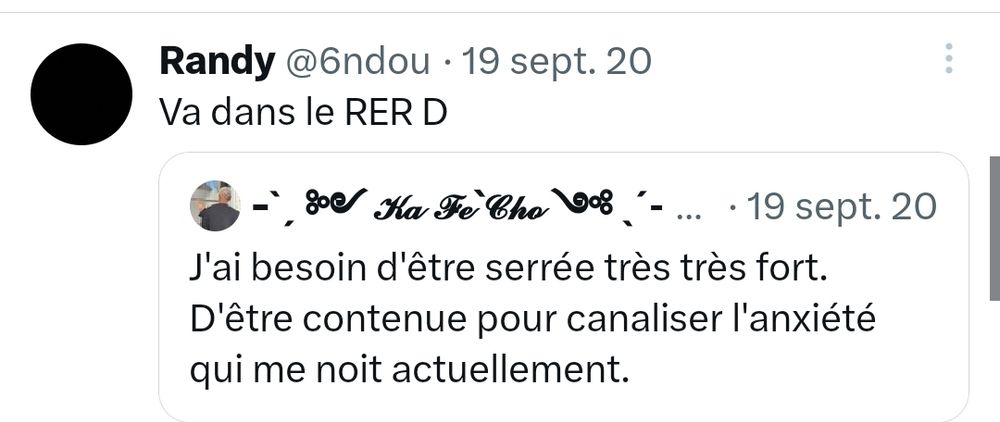 Tweet :
J'ai besoin d'être serrée très très fort.
D'être contenue pour canaliser l'anxiété qui me noit actuellement.
Réponse : Va dans le RER D