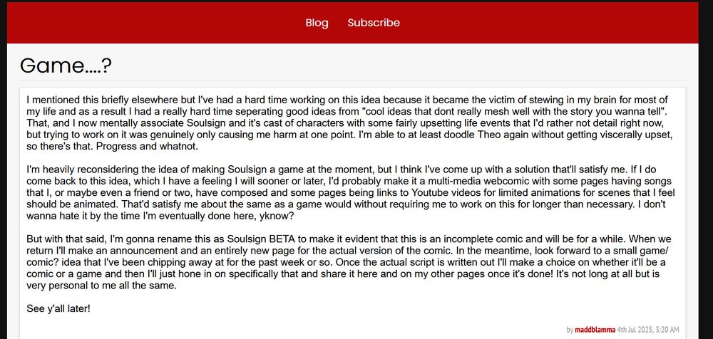 This is a screenshot of the blog post linked. It reads as follows:

I mentioned this briefly elsewhere but I've had a hard time working on this idea because it became the victim of stewing in my brain for most of my life and as a result I had a really hard time seperating good ideas from "cool ideas that dont really mesh well with the story you wanna tell". That, and I now mentally associate Soulsign and it's cast of characters with some fairly upsetting life events that I'd rather not detail right now, but trying to work on it was genuinely only causing me harm at one point. I'm able to at least doodle Theo again without getting viscerally upset, so there's that. Progress and whatnot.

I'm heavily reconsidering the idea of making Soulsign a game at the moment, but I think I've come up with a solution that'll satisfy me. If I do come back to this idea, which I have a feeling I will sooner or later, I'd probably make it a multi-media webcomic with some pages having songs that I, or maybe even a friend or two, have composed and some pages being links to Youtube videos for limited animations for scenes that I feel should be animated. That'd satisfy me about the same as a game would without requiring me to work on this for longer than necessary. I don't wanna hate it by the time I'm eventually done here, yknow?

But with that said, I'm gonna rename this as Soulsign BETA to make it evident that this is an incomplete comic and will be for a while. When we return I'll make an announcement and an entirely new page for the actual version of the comic. In the meantime, look forward to a small game/comic? idea that I've been chipping away at for the past week or so. Once the actual script is written out I'll make a choice on whether it'll be a comic or a game and then I'll just hone in on specifically that and share it here and on my other pages once it's done! It's not long at all but is very personal to me all the same.

See y'all later! 