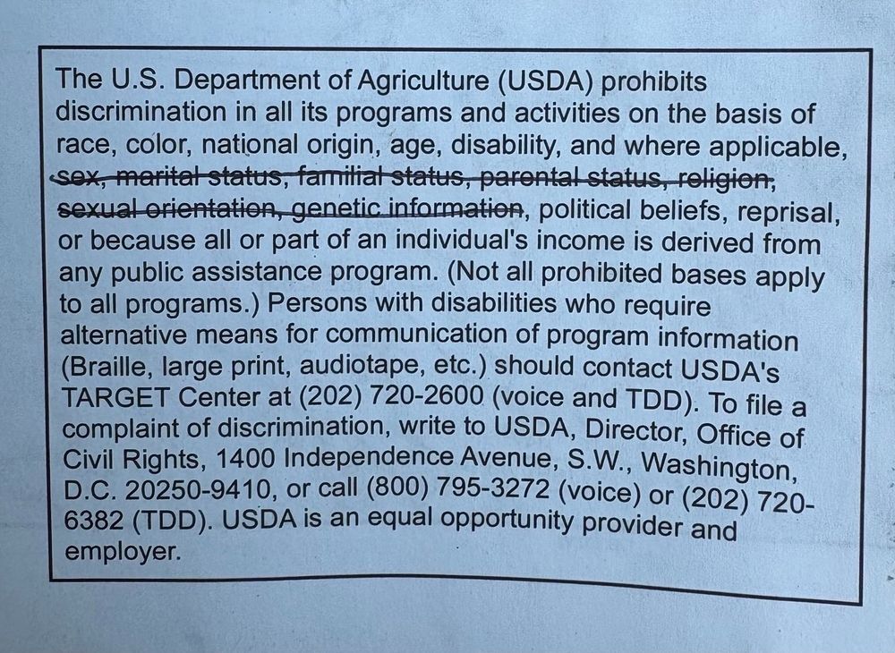A photo of a written section from a map from the forest service (which falls under USDA) has been temporarily altered to adhere to new Trump administration anti-diversity and anti-inclusion policy. A part of the wording of the anti discrimination language has been struck through, by hand, with a pen. 

The relevant section reads: 

The U.S. Department of Agriculture (USDA) prohibits discrimination in all its programs and activities on the basis of race, color, national origin, age, disability, and where applicable, (following portion in this parenthesis has a strike through line -- sex, marital status, familial status, parental status, religion, sexual orientation, genetic information), political beliefs, reprisal or because all or part of an individuals income is derived from any public assistance program. 