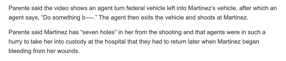 From a screenshot of the article: 

"Parente said the video shows an agent turn federal vehicle left into Martinez’s vehicle, after which an agent says, “Do something b----.” The agent then exits the vehicle and shoots at Martinez.

Parente said Martinez has “seven holes” in her from the shooting and that agents were in such a hurry to take her into custody at the hospital that they had to return later when Martinez began bleeding from her wounds."