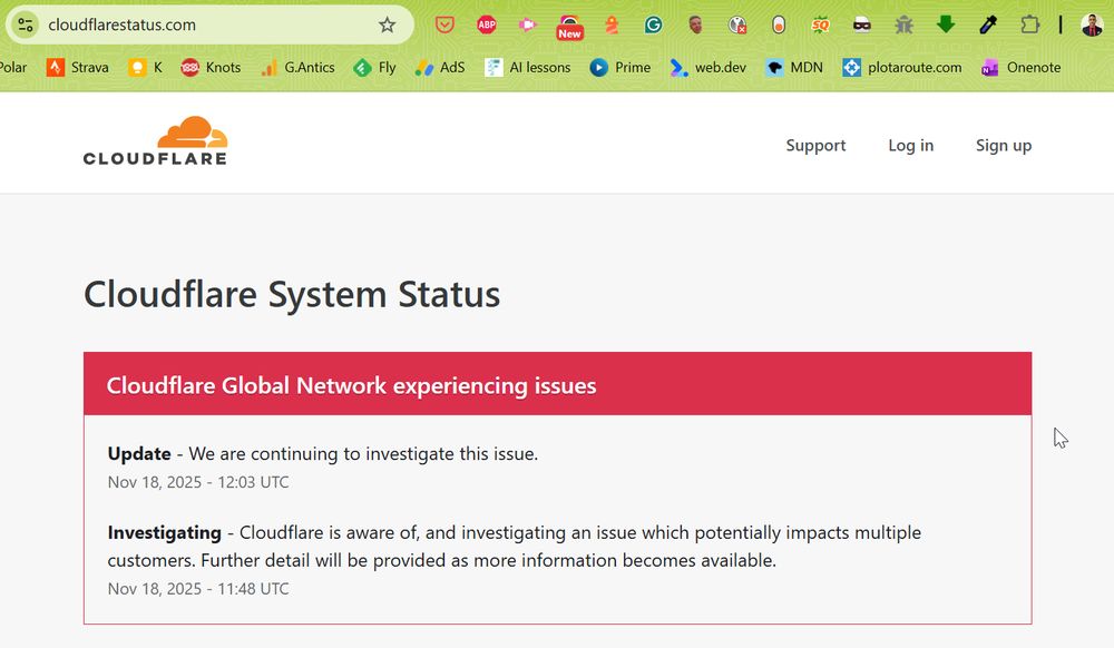 Cloudflare System Status
Cloudflare Global Network experiencing issues
Update - We are continuing to investigate this issue.
Nov 18, 2025 - 12:03 UTC
Investigating - Cloudflare is aware of, and investigating an issue which impacts multiple customers: Widespread 500 errors, Cloudflare Dashboard and API also failing.
We are working to understand the full impact and mitigate this problem. More updates to follow shortly.