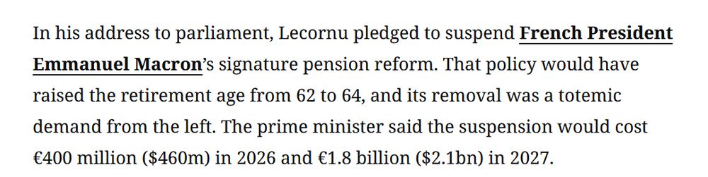 In his address to parliament, Lecornu pledged to suspend French President Emmanuel Macron’s signature pension reform. That policy would have raised the retirement age from 62 to 64, and its removal was a totemic demand from the left. The prime minister said the suspension would cost €400 million ($460m) in 2026 and €1.8 billion ($2.1bn) in 2027. 