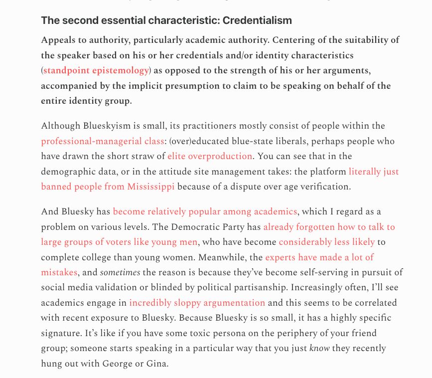 The second essential characteristic: Credentialism Appeals to authority, particularly academic authority. Centering of the suitability of the speaker based on his or her credentials and/or identity characteristics (standpoint epistemology) as opposed to the strength of his or her arguments, accompanied by the implicit presumption to claim to be speaking on behalf of the entire identity group. Although Blueskyism is small, its practitioners mostly consist of people within the professional-managerial class: (over)educated blue-state liberals, perhaps people who have drawn the short straw of elite overproduction. You can see that in the demographic data, or in the attitude site management takes: the platform literally just banned people from Mississippi because of a dispute over age verification.