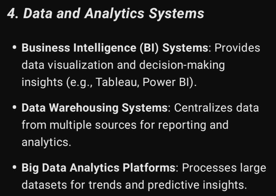 4. Data and Analytics Systems

Business Intelligence (BI) Systems: Provides data visualization and decision-making insights (e.g., Tableau, Power BI).

Data Warehousing Systems: Centralizes data from multiple sources for reporting and analytics.

Big Data Analytics Platforms: Processes large datasets for trends and predictive insights.
