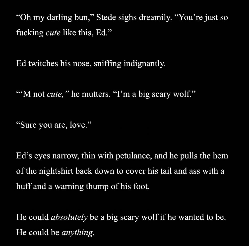 "Oh my darling bun," Stede sighs dreamily. "You're just so fucking cute like this, Ed."

Ed twitches his nose, sniffing indignantly.

"M not cute," he mutters. "I'm a big scary wolf."

"Sure you are, love."

Ed's eyes narrow, thin with petulance, and he pulls the hem of the nightshirt back down to cover his tail and ass with a huff and a warning thump of his foot.

He could absolutely be a big scary wolf if he wanted to be. He could be anything.