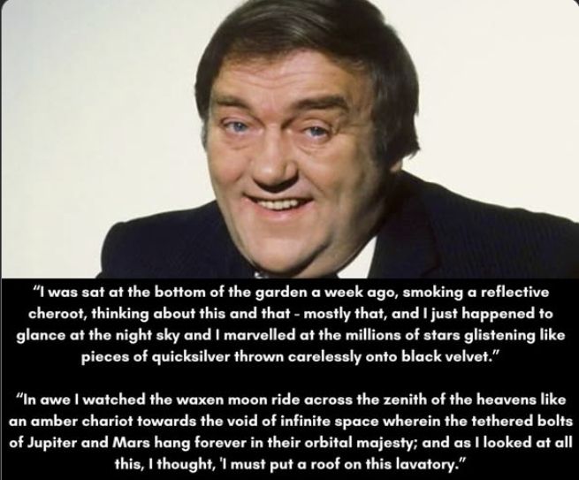 Les Dawson:  I was sat at the bottom of the garden a week ago, smoking a reflective cheroot, thinking about this and that - mostly that, and I just happened to glance at the night sky and I marvelled at the millions of stars glistening like pieces of quicksilver thrown carelessly onto black velvet. In awe I watched the waxen moon ride across the zenith of the heavens like an amber chariot towards the void of infinite space wherein the tethered bolts of Jupiter and Mars hang forever in their orbital majesty; and as I looked at all this, I thought, 'I must put a roof on this lavatory.