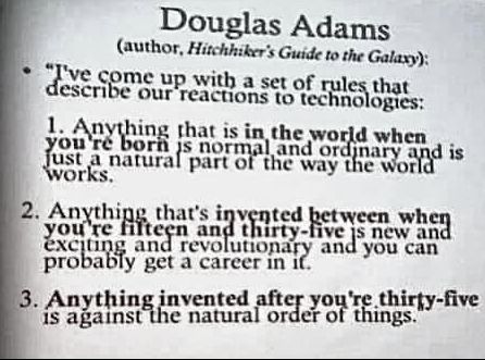 Douglas Adams (Author of Hitchiker's Gude To The Galaxy)
I've come up with a set of rules that describe our reactions to technologies

1 Anything that is in the world when you're born is normal and ordinary and just a natural part of the way the world works

2 Anything that is invented between when you're fifteen and thirty-five is new and exciting and revolutionary and you can probably get a career in it.

3 Anything invented after you're thirty-five is against the natural order of things.
