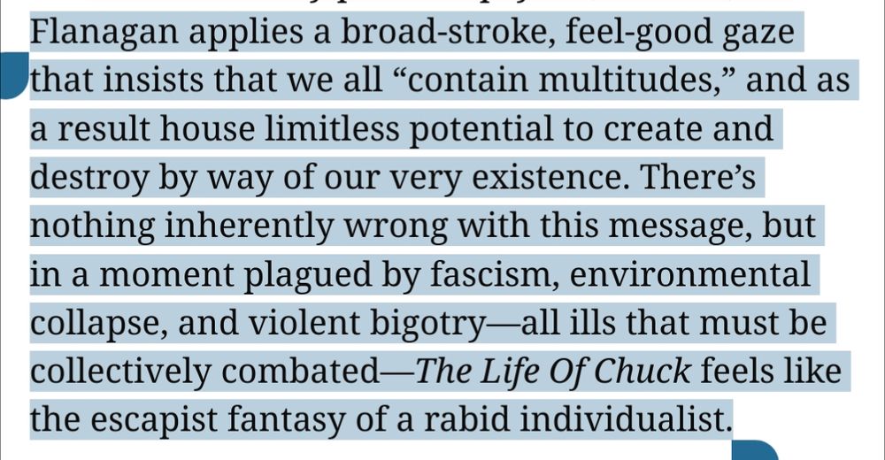 "Flanagan applies a broad-stroke, feel-good gaze that insists that we all “contain multitudes,” and as a result house limitless potential to create and destroy by way of our very existence. There’s nothing inherently wrong with this message, but in a moment plagued by fascism, environmental collapse, and violent bigotry—all ills that must be collectively combated—The Life Of Chuck feels like the escapist fantasy of a rabid individualist."