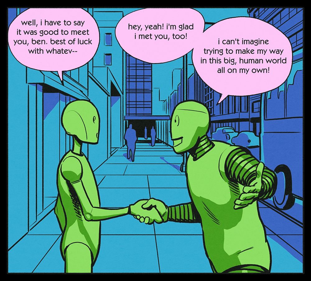 CHRIS (shaking BEN's hand): well, i have to say it was good to meet you, ben. best of luck with whatev--
BEN: hey, yeah! i'm glad i met you, too! i can't imagine trying to make my way in this big, human world all on my own!