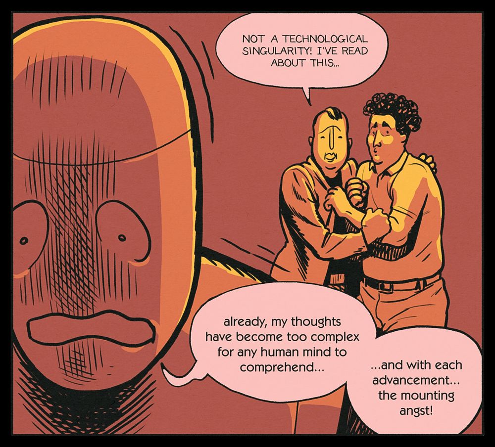 FRANK: Not a technological singularity! I've read about this...
BEN: already, my thoughts have become too complex for any human mind to comprehend... ...and with each advancement... the mounting angst!