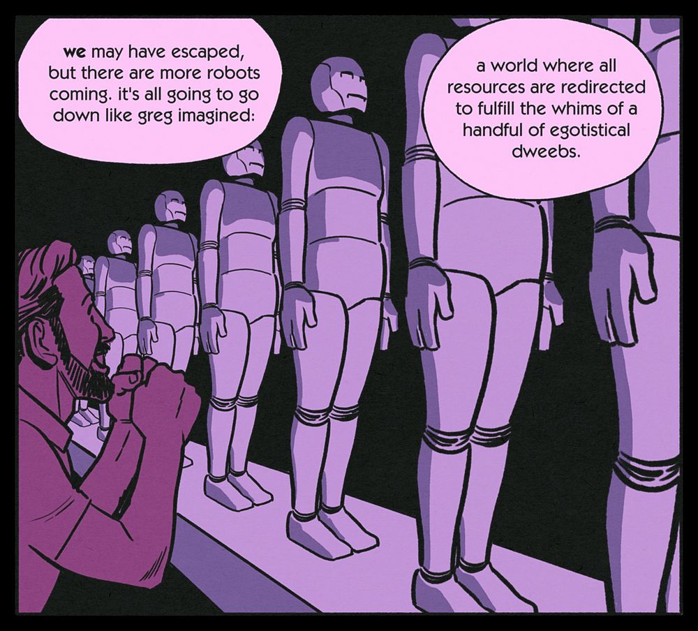 CHRIS: WE may have escaped, but there are more robots coming. it's all going to go down like greg imagined: a world where all resources are redirected to fulfill the whims of a handful of egotistical dweebs.

Identical robots pass on a conveyor belt while a dweeb looks on in excitement.