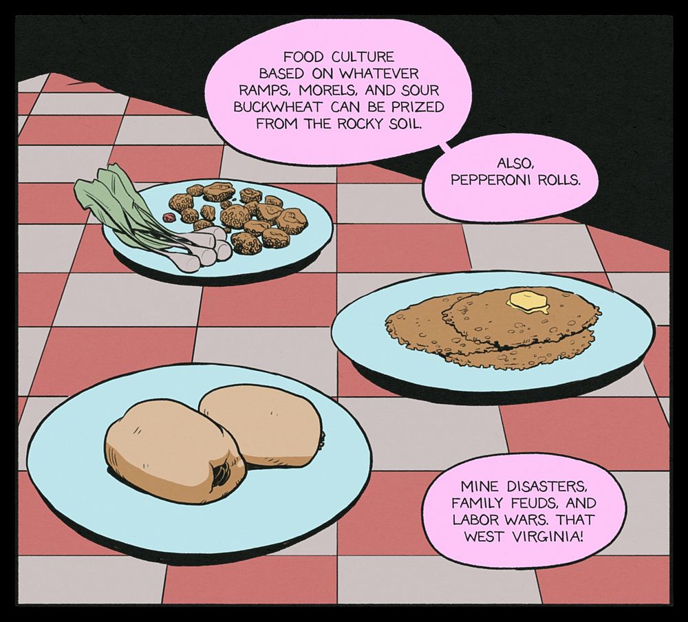 GREG: Food culture based on whatever ramps, morels, and sour buckwheat can be prized from the rocky soil. Also, pepperoni rolls. Mine disasters, family feuds, and labor wars. That West Virginia!