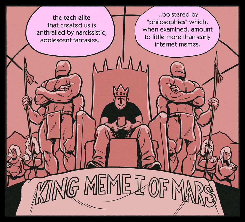CHRIS (caption): the tech elite that created us is enthralled by narcissistic, adolescent fantasies... ...bolstered by "philosophies" which, when examined, amount to little more than early internet memes.

Reddish panel. Marcus sits on a throne flanked by two Burroughs-esq martians. A banner reads, "King Meme I of Mars".