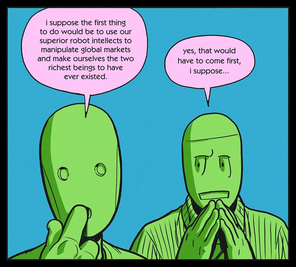 CHRIS: i suppose the first thing to do would be to use our superior robot intellects to manipulate global markets and make ourselves the two richest beings to have ever existed.
BEN: yes, that would have to come first, i suppose...