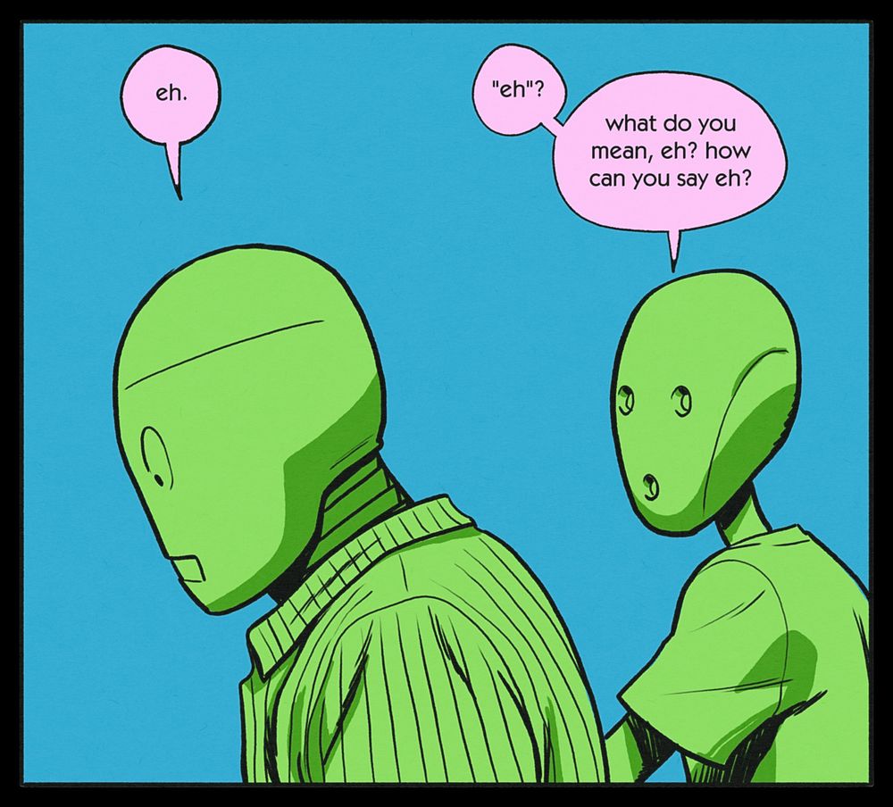 BEN: eh.
CHRIS: "eh"? what do you mean, eh? how can you say eh?