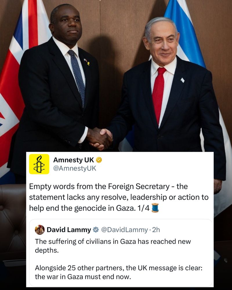 A photo of David Lammy and Benjamin Netanyahu shaking hands with a tweet from Amnesty over the top which says:

Empty words from the Foreign Secretary - the statement lacks any resolve, leadership or action to help end the genocide in Gaza. 1/4🧵

Amnesty's tweet is in response to a tweet from David Lammy that reads:
The suffering of civilians in Gaza has reached new depths.

Alongside 25 other partners, the UK message is clear: the war in Gaza must end now. 