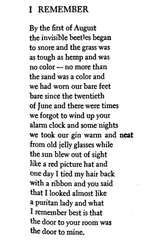 I REMEMBER
By the first of August the invisible beetles began to snore and the grass was as tough as hemp and was no color — no more than the sand was a color and we had worn our bare feet bare since the twentieth of June and there were times we forgot to wind up your alarm clock and some nights we took our gin warm and neat from old jelly glasses while the sun blew out of sight like a red picture hat and one day I tied my hair back with a ribbon and you said that I looked almost like a puritan lady and what I remember best is that the door to your room was the door to mine.
