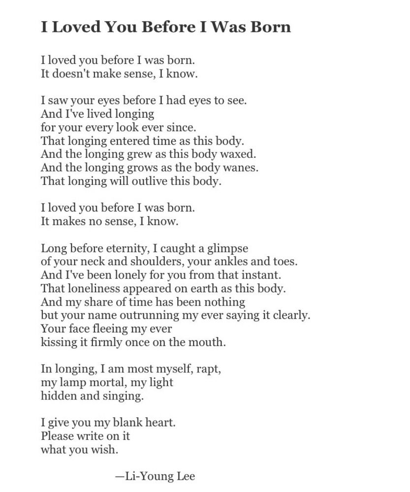 I Loved You Before I Was Born
I loved you before I was born.
It doesn't make sense, I know.
I saw your eyes before I had eyes to see.
And I've lived longing
for your every look ever since.
That longing entered time as this body.
And the longing grew as this body waxed.
And the longing grows as the body wanes.
That longing will outlive this body.
I loved you before I was born.
It makes no sense, I know.
Long before eternity, I caught a glimpse of your neck and shoulders, your ankles and toes.
And I've been lonely for you from that instant.
That loneliness appeared on earth as this body.
And my share of time has been nothing but your name outrunning my ever saying it clearly.
Your face fleeing my ever
kissing it firmly once on the mouth.
In longing, I am most myself, rapt, my lamp mortal, my light hidden and singing.
I give you my blank heart.
Please write on it what you wish.
-Li-Young Lee
