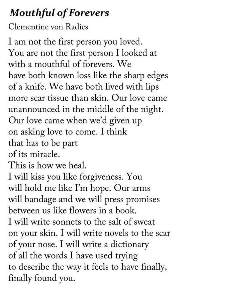 Mouthful of Forevers
Clementine von Radics
I am not the first person you loved.
You are not the first person I looked at with a mouthful of forevers. We have both known loss like the sharp edges of a knife. We have both lived with lips more scar tissue than skin. Our love came unannounced in the middle of the night.
Our love came when we'd given up on asking love to come. I think that has to be part of its miracle.
This is how we heal.
I will kiss you like forgiveness. You will hold me like I'm hope. Our arms will bandage and we will press promises between us like flowers in a book.
I will write sonnets to the salt of sweat on your skin. I will write novels to the scar of your nose. I will write a dictionary of all the words I have used trying to describe the way it feels to have finally, finally found you.
