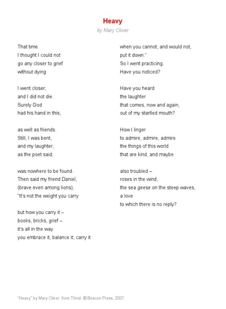 "Heavy" by Mary Oliver
That time
I thought I could not go any closer to grief without dying
I went closer, and I did not die.
Surely God
had his hand in this,
as well as friends.
Still, I was bent, and my laughter, as the poet said,
was nowhere to be found.
Then said my friend Daniel, (brave even among lions),
"It's not the weight you carry but how you carry it - books, bricks, grief - it's all in the way
you embrace it, balance it, carry it
when you cannot, and would not, put it down." So I went practicing.
Have you noticed?
Have you heard the laughter
that comes, now and again, out of my startled mouth?
How I linger to admire, admire, admire the things of this world that are kind, and maybe
also troubled - roses in the wind,
the sea geese on the steep waves, a love
to which there is no reply?



