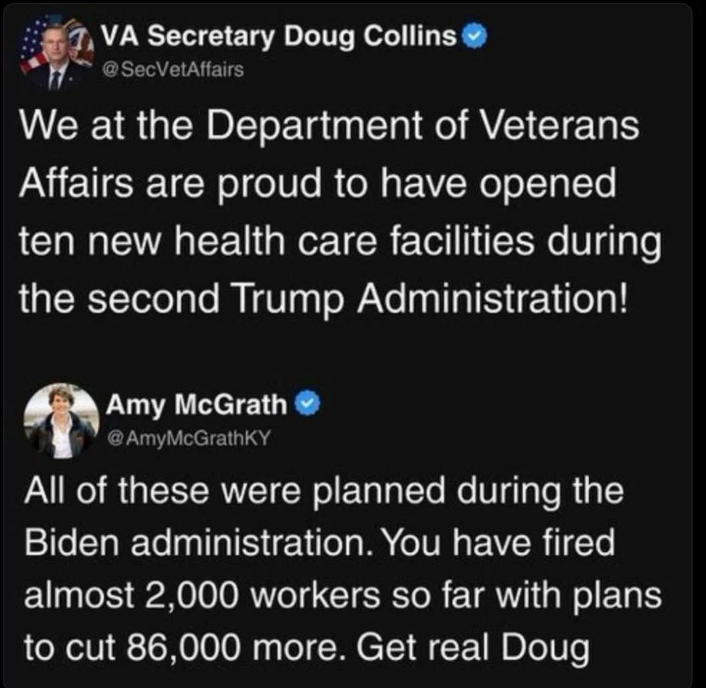 VA Secretary Doug Collins O @ SecVetAffairs We at the Department of Veterans Affairs are proud to have opened ten new health care facilities during the second Trump Administration! Amy McGrath ® @ AmyMcGrathKY All of these were planned during the Biden administration. You have fired almost 2,000 workers so far with plans to cut 86,000 more. Get real Doug
