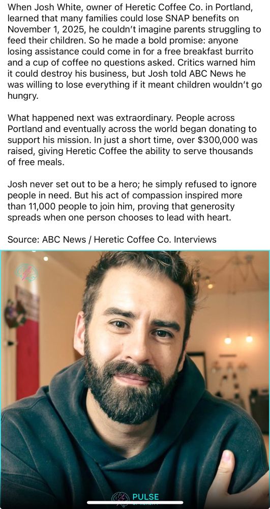 When Josh White, owner of Heretic Coffee Co. in Portland, learned that many families could lose SNAP benefits on November 1, 2025, he couldn't imagine parents struggling to feed their children. So he made a bold promise: anyone losing assistance could come in for a free breakfast burrito and a cup of coffee no questions asked. Critics warned him it could destroy his business, but Josh told ABC News he was willing to lose everything if it meant children wouldn't go hungry.
What happened next was extraordinary. People across Portland and eventually across the world began donating to support his mission. In just a short time, over $300,000 was raised, giving Heretic Coffee the ability to serve thousands of free meals.
Josh never set out to be a hero; he simply refused to ignore people in need. But his act of compassion inspired more than 11,000 people to join him, proving that generosity spreads when one person chooses to lead with heart.
Source: ABC News / Heretic Coffee Co. Interviews