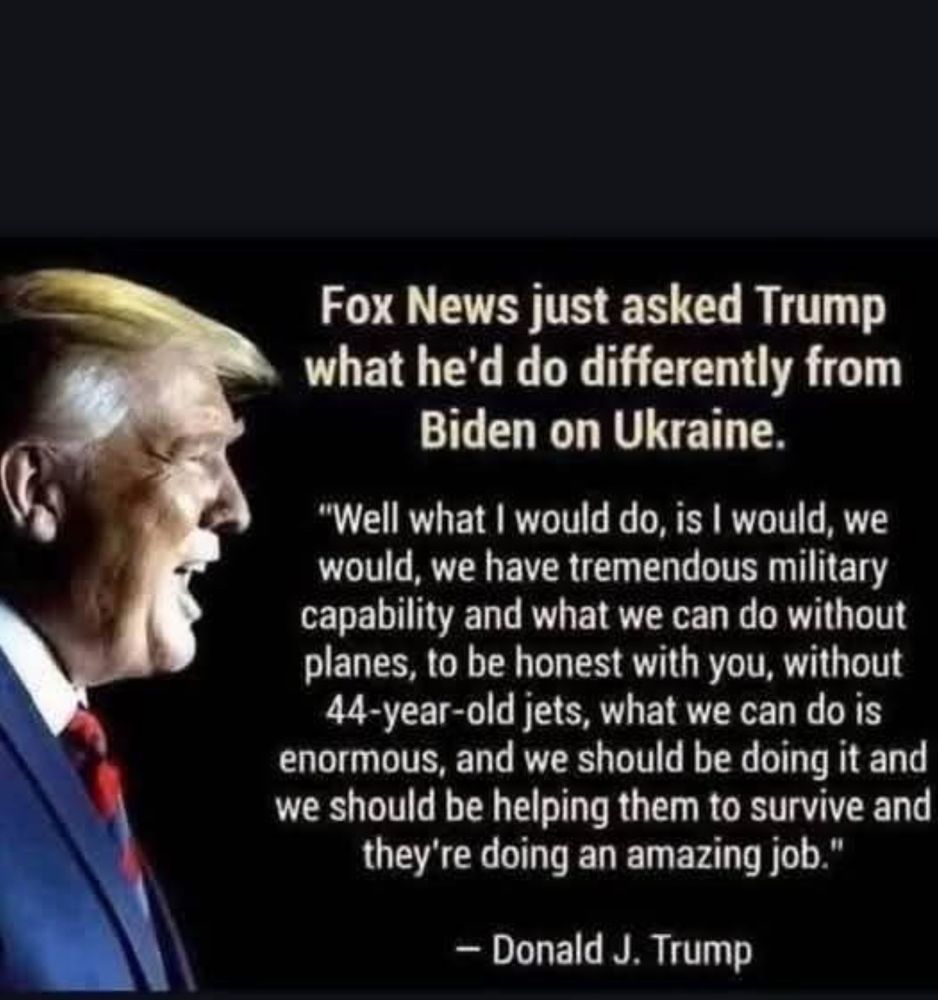 Fox News just asked Trump what he'd do differently from
Biden on Ukraine.
"Well what I would do, is I would, we would, we have tremendous military capability and what we can do without planes, to be honest with you, without
44-year-old jets, what we can do is enormous, and we should be doing it and we should be helping them to survive and they're doing an amazing job."
- Donald J. Trump