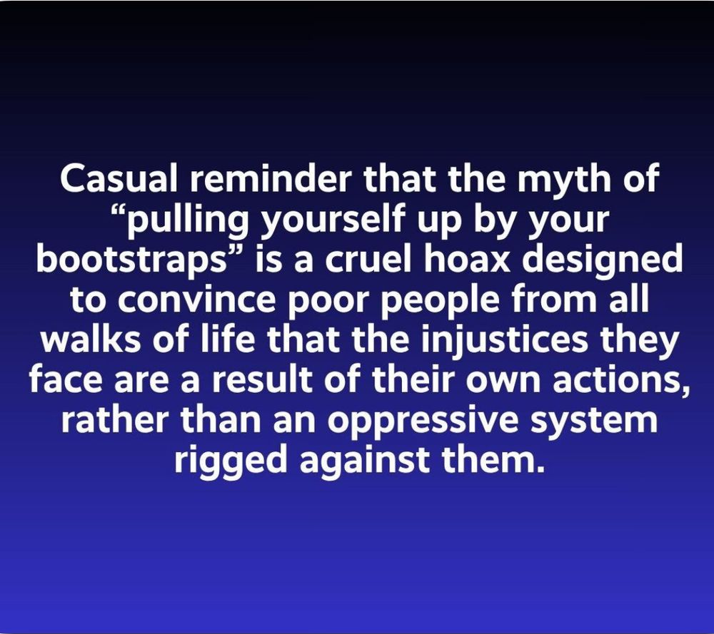 Casual reminder that the myth of
"pulling yourself up by your bootstraps" is a cruel hoax designed to convince poor people from all walks of life that the injustices they face are a result of their own actions, rather than an oppressive system rigged against them.