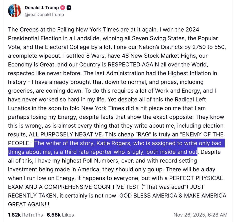 Donald J. Trump & @realDonald Trump
The Creeps at the Failing New York Times are at it again. I won the 2024 Presidential Election in a Landslide, winning all Seven Swing States, the Popular Vote, and the Electoral College by a lot. I one our Nation's Districts by 2750 to 550, a complete wipeout. I settled 8 Wars, have 48 New Stock Market Highs, our Economy is Great, and our Country is RESPECTED AGAIN all over the World, respected like never before. The last Administration had the Highest Inflation in history - I have already brought that down to normal, and prices, including groceries, are coming down. To do this requires a lot of Work and Energy, and I have never worked so hard in my life. Yet despite all of this the Radical Left Lunatics in the soon to fold New York Times did a hit piece on me that I am perhaps losing my Energy, despite facts that show the exact opposite. They know this is wrong, as is almost every thing that they write about me, including election results, ALL PURPOSELY NEGATIVE. This cheap "RAG" is truly an "ENEMY OF THE PEOPLE." The writer of the story, Katie Rogers, who is assigned to write only bad things about me, is a third rate reporter who is ugly, both inside and out. Despite all of this, I have my highest Poll Numbers, ever, and with record setting investment being made in America, they should only go up. There will be a day when I run low on Energy, it happens to everyone, but with a PERFECT PHYSICAL EXAM AND A COMPREHENSIVE COGNITIVE TEST ("That was aced") JUST RECENTLY TAKEN, it certainly is not now! GOD BLESS AMERICA & MAKE AMERICA GREAT AGAIN!!!
1.82k ReTruths 6.58k Likes