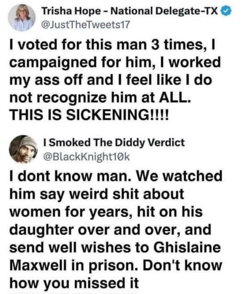 Trisha Hope - National Delegate-TX • @JustTheTweets17 I voted for this man 3 times, I campaigned for him, I worked my ass off and I feel like I do not recognize him at ALL. THIS IS SICKENING!!!! I Smoked The Diddy Verdict @BlackKnight10k I dont know man. We watched him say weird shit about women for years, hit on his daughter over and over, and send well wishes to Ghislaine Maxwell in prison. Don't know how you missed it