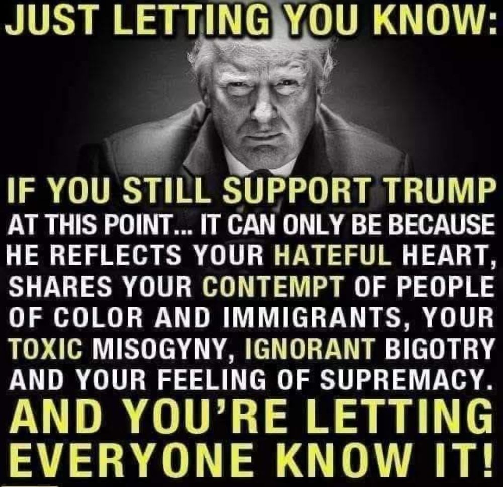 JUST LETTING YOU KNOW:
IF YOU STILL SUPPORT TRUMP AT THIS POINT... IT CAN ONLY BE BECAUSE HE REFLECTS YOUR HATEFUL HEART, SHARES YOUR CONTEMPT OF PEOPLE OF COLOR AND IMMIGRANTS, YOUR TOXIC MISOGYNY, IGNORANT BIGOTRY AND YOUR FEELING OF SUPREMACY.
AND YOU'RE LETTING EVERYONE KNOW IT!