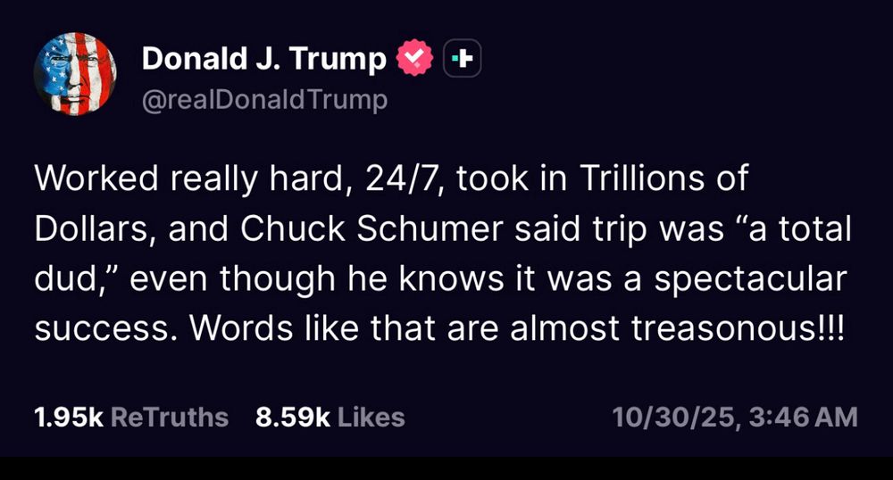 Donald J. Trump
@realDonald Trump
+
Worked really hard, 24/7, took in Trillions of Dollars, and Chuck Schumer said trip was "a total dud," even though he knows it was a spectacular success. Words like that are almost treasonous!!!